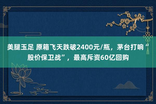 美腿玉足 原箱飞天跌破2400元/瓶，茅台打响“股价保卫战”，最高斥资60亿回购