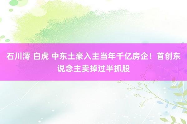 石川澪 白虎 中东土豪入主当年千亿房企！首创东说念主卖掉过半抓股