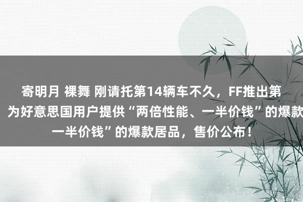 寄明月 裸舞 刚请托第14辆车不久，FF推出第二品牌！贾跃亭：为好意思国用户提供“两倍性能、一半价钱”的爆款居品，售价公布！