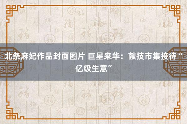 北条麻妃作品封面图片 巨星来华：献技市集接待“亿级生意”