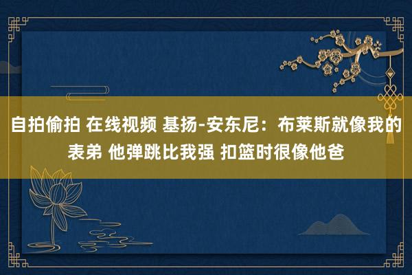 自拍偷拍 在线视频 基扬-安东尼：布莱斯就像我的表弟 他弹跳比我强 扣篮时很像他爸