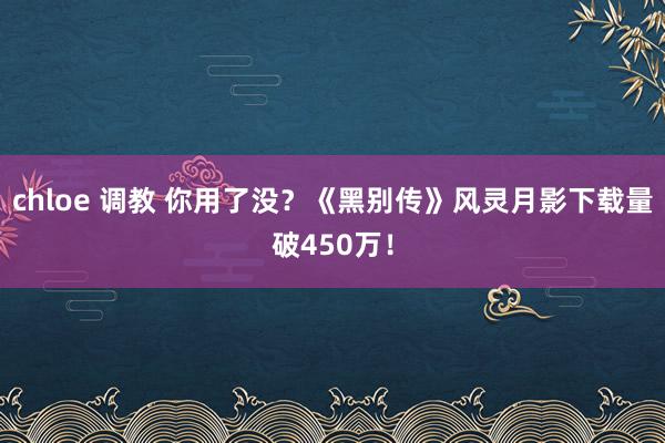 chloe 调教 你用了没？《黑别传》风灵月影下载量破450万！