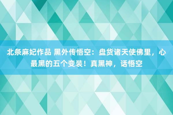 北条麻妃作品 黑外传悟空：盘货诸天使佛里，心最黑的五个变装！真黑神，话悟空