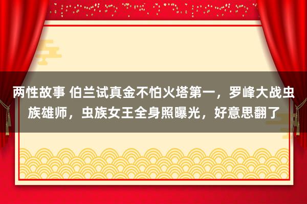 两性故事 伯兰试真金不怕火塔第一，罗峰大战虫族雄师，虫族女王全身照曝光，好意思翻了