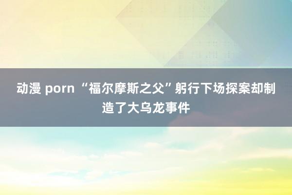 动漫 porn “福尔摩斯之父”躬行下场探案却制造了大乌龙事件