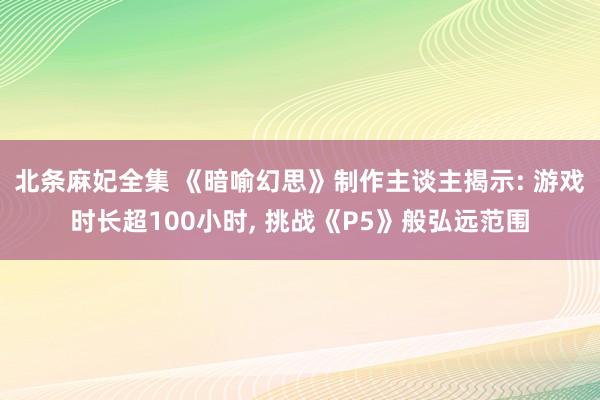 北条麻妃全集 《暗喻幻思》制作主谈主揭示: 游戏时长超100小时， 挑战《P5》般弘远范围