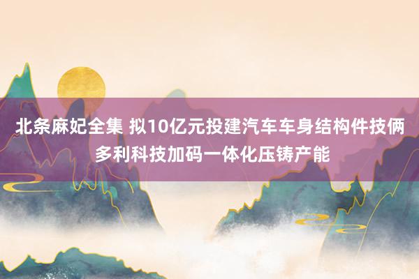 北条麻妃全集 拟10亿元投建汽车车身结构件技俩 多利科技加码一体化压铸产能