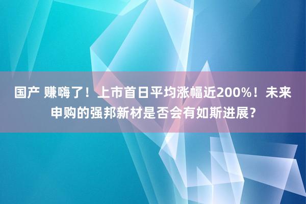 国产 赚嗨了！上市首日平均涨幅近200%！未来申购的强邦新材是否会有如斯进展？