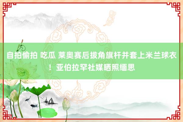 自拍偷拍 吃瓜 莱奥赛后拔角旗杆并套上米兰球衣！亚伯拉罕社媒晒照缅思