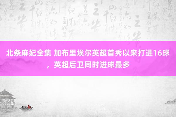 北条麻妃全集 加布里埃尔英超首秀以来打进16球，英超后卫同时进球最多