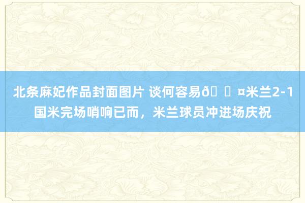 北条麻妃作品封面图片 谈何容易😤米兰2-1国米完场哨响已而，米兰球员冲进场庆祝