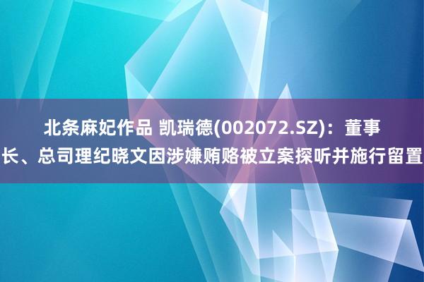 北条麻妃作品 凯瑞德(002072.SZ)：董事长、总司理纪晓文因涉嫌贿赂被立案探听并施行留置