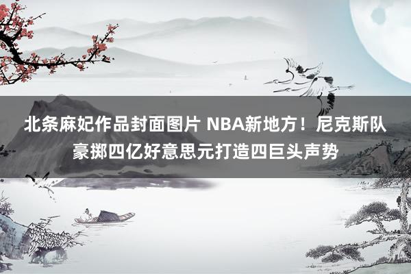 北条麻妃作品封面图片 NBA新地方！尼克斯队豪掷四亿好意思元打造四巨头声势