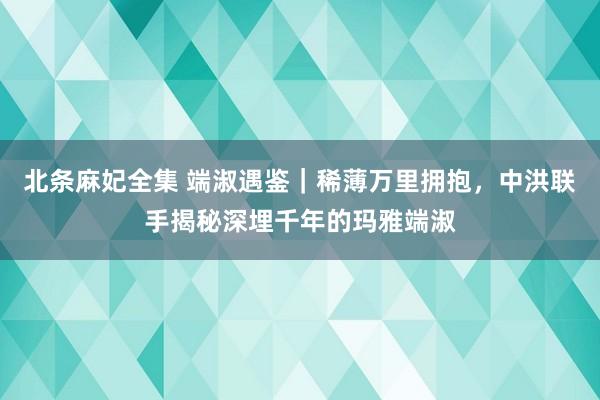 北条麻妃全集 端淑遇鉴｜稀薄万里拥抱，中洪联手揭秘深埋千年的玛雅端淑