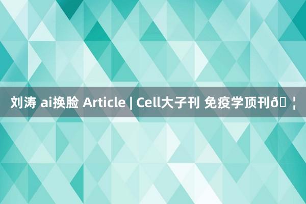 刘涛 ai换脸 Article | Cell大子刊 免疫学顶刊🦠