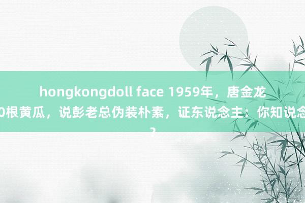 hongkongdoll face 1959年，唐金龙因20根黄瓜，说彭老总伪装朴素，证东说念主：你知说念啥？