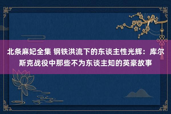 北条麻妃全集 钢铁洪流下的东谈主性光辉：库尔斯克战役中那些不为东谈主知的英豪故事