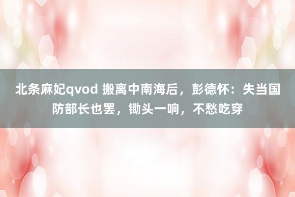 北条麻妃qvod 搬离中南海后，彭德怀：失当国防部长也罢，锄头一响，不愁吃穿