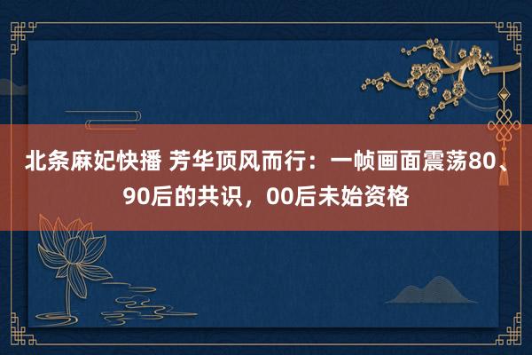 北条麻妃快播 芳华顶风而行：一帧画面震荡80、90后的共识，00后未始资格