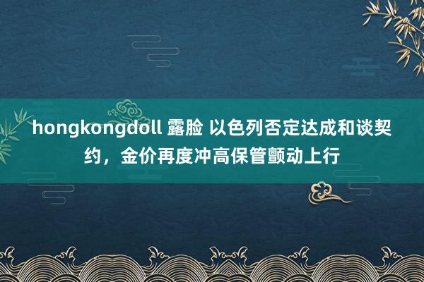 hongkongdoll 露脸 以色列否定达成和谈契约，金价再度冲高保管颤动上行