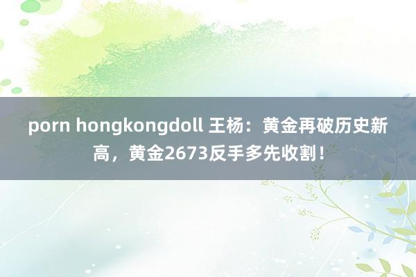 porn hongkongdoll 王杨：黄金再破历史新高，黄金2673反手多先收割！