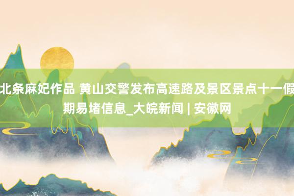 北条麻妃作品 黄山交警发布高速路及景区景点十一假期易堵信息_大皖新闻 | 安徽网