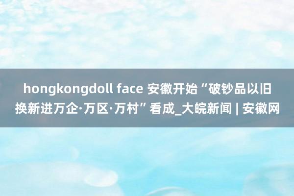 hongkongdoll face 安徽开始“破钞品以旧换新进万企·万区·万村”看成_大皖新闻 | 安徽网