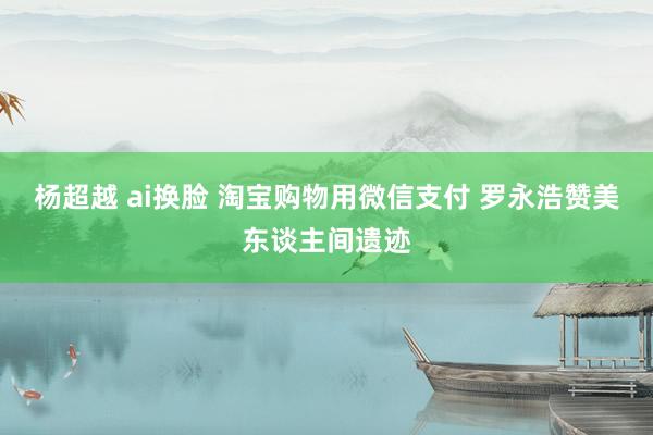 杨超越 ai换脸 淘宝购物用微信支付 罗永浩赞美东谈主间遗迹