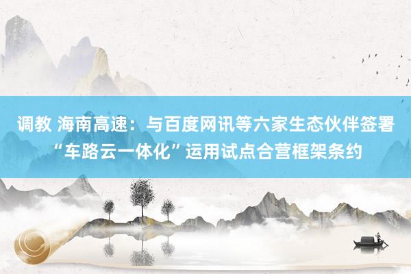 调教 海南高速：与百度网讯等六家生态伙伴签署“车路云一体化”运用试点合营框架条约