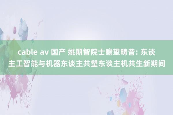 cable av 国产 姚期智院士瞻望畴昔: 东谈主工智能与机器东谈主共塑东谈主机共生新期间