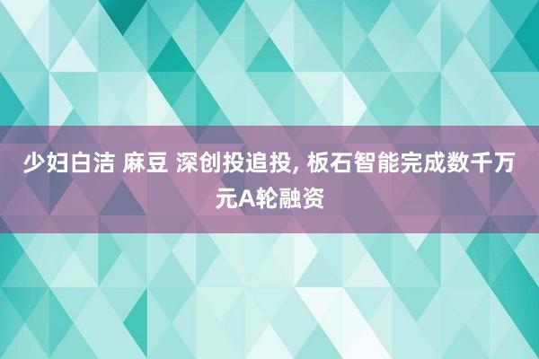 少妇白洁 麻豆 深创投追投， 板石智能完成数千万元A轮融资