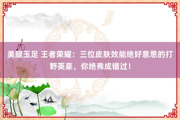 美腿玉足 王者荣耀：三位皮肤效能绝好意思的打野英豪，你绝弗成错过！