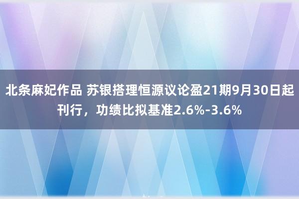 北条麻妃作品 苏银搭理恒源议论盈21期9月30日起刊行，功绩比拟基准2.6%-3.6%