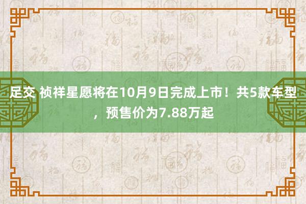 足交 祯祥星愿将在10月9日完成上市！共5款车型，预售价为7.88万起