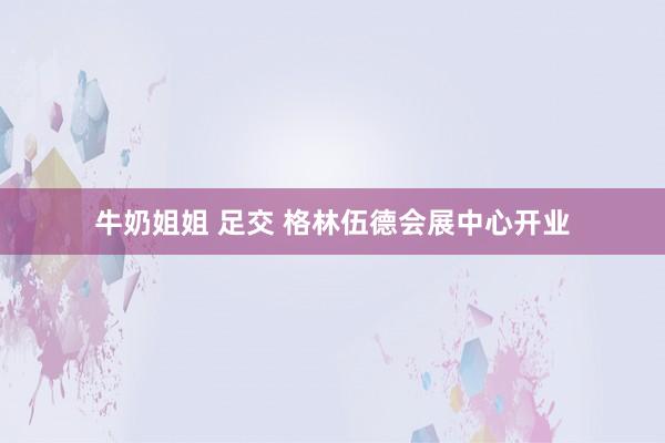 牛奶姐姐 足交 格林伍德会展中心开业