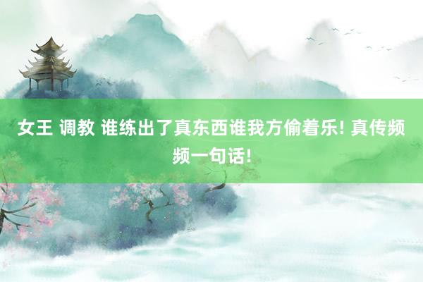 女王 调教 谁练出了真东西谁我方偷着乐! 真传频频一句话!