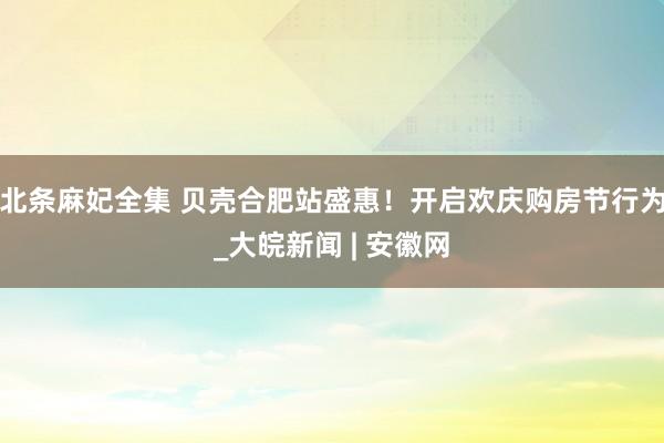 北条麻妃全集 贝壳合肥站盛惠！开启欢庆购房节行为_大皖新闻 | 安徽网