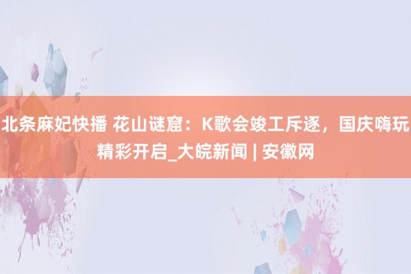 北条麻妃快播 花山谜窟：K歌会竣工斥逐，国庆嗨玩精彩开启_大皖新闻 | 安徽网