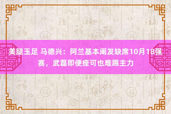 美腿玉足 马德兴：阿兰基本阐发缺席10月18强赛，武磊即便痊可也难踢主力