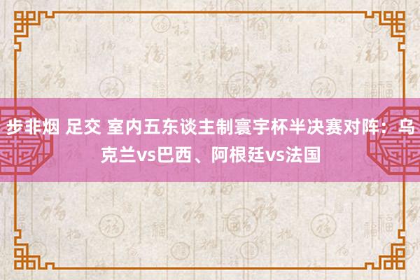 步非烟 足交 室内五东谈主制寰宇杯半决赛对阵：乌克兰vs巴西、阿根廷vs法国