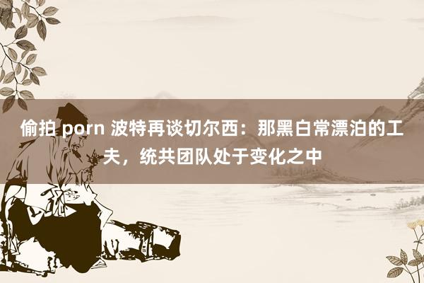 偷拍 porn 波特再谈切尔西：那黑白常漂泊的工夫，统共团队处于变化之中