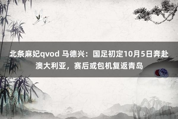 北条麻妃qvod 马德兴：国足初定10月5日奔赴澳大利亚，赛后或包机复返青岛