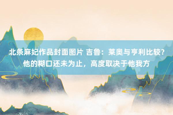 北条麻妃作品封面图片 吉鲁：莱奥与亨利比较？他的糊口还未为止，高度取决于他我方