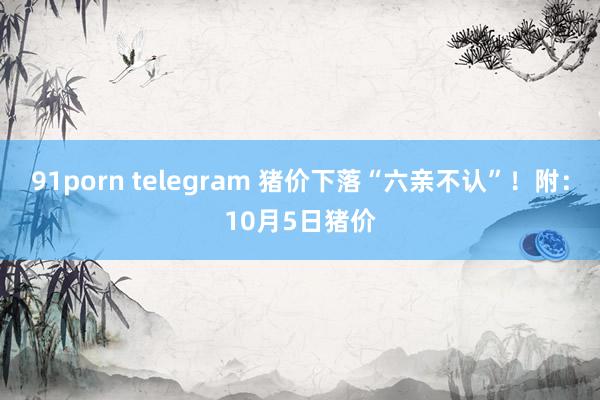 91porn telegram 猪价下落“六亲不认”！附：10月5日猪价