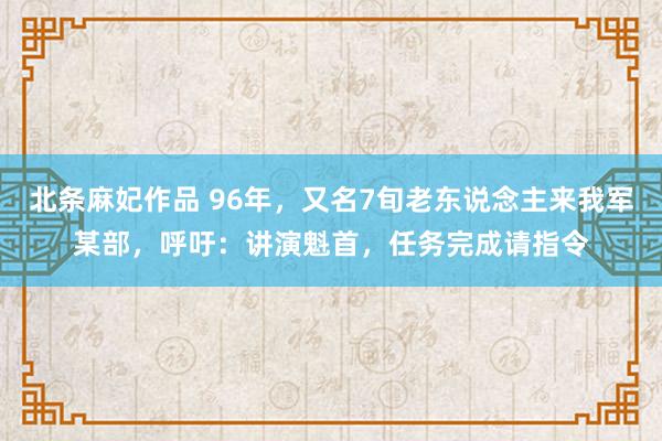 北条麻妃作品 96年，又名7旬老东说念主来我军某部，呼吁：讲演魁首，任务完成请指令