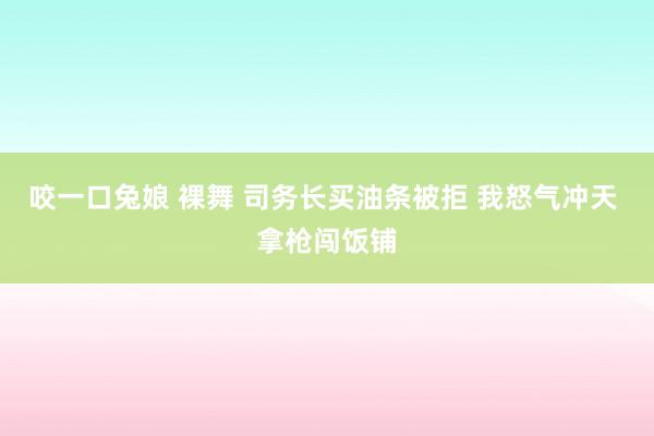 咬一口兔娘 裸舞 司务长买油条被拒 我怒气冲天 拿枪闯饭铺