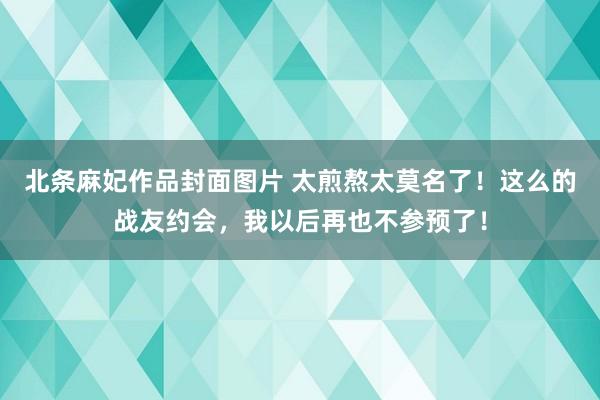 北条麻妃作品封面图片 太煎熬太莫名了！这么的战友约会，我以后再也不参预了！