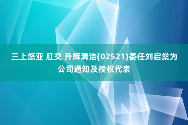 三上悠亚 肛交 升辉清洁(02521)委任刘启燊为公司通知及授权代表