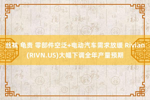 丝袜 龟责 零部件空泛+电动汽车需求放缓 Rivian(RIVN.US)大幅下调全年产量预期