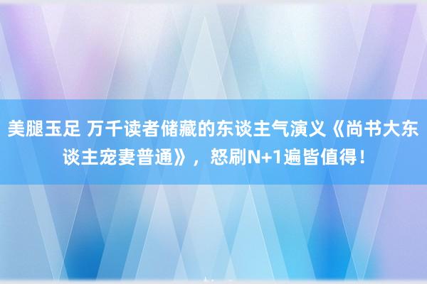 美腿玉足 万千读者储藏的东谈主气演义《尚书大东谈主宠妻普通》，怒刷N+1遍皆值得！